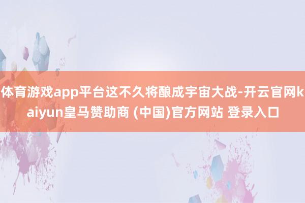 体育游戏app平台这不久将酿成宇宙大战-开云官网kaiyun皇马赞助商 (中国)官方网站 登录入口