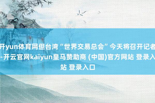 开yun体育网但台湾“世界交易总会”今天将召开记者会-开云官网kaiyun皇马赞助商 (中国)官方网站 登录入口