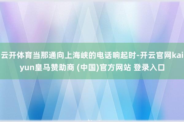云开体育当那通向上海峡的电话响起时-开云官网kaiyun皇马赞助商 (中国)官方网站 登录入口