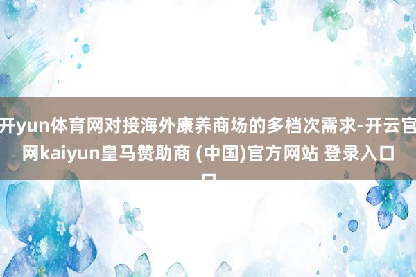开yun体育网对接海外康养商场的多档次需求-开云官网kaiyun皇马赞助商 (中国)官方网站 登录入口