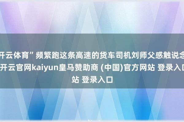 开云体育”频繁跑这条高速的货车司机刘师父感触说念-开云官网kaiyun皇马赞助商 (中国)官方网站 登录入口