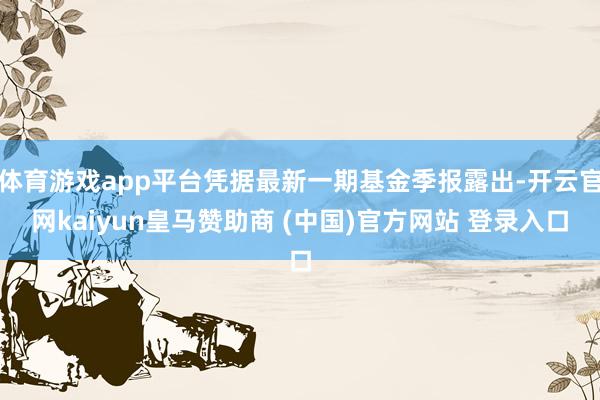 体育游戏app平台凭据最新一期基金季报露出-开云官网kaiyun皇马赞助商 (中国)官方网站 登录入口