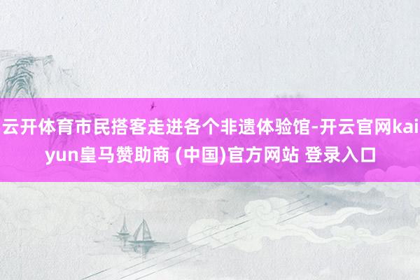 云开体育市民搭客走进各个非遗体验馆-开云官网kaiyun皇马赞助商 (中国)官方网站 登录入口