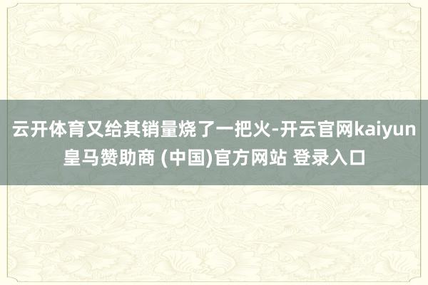 云开体育又给其销量烧了一把火-开云官网kaiyun皇马赞助商 (中国)官方网站 登录入口