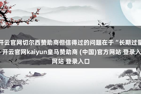 开云官网切尔西赞助商但信得过的问题在于“长期过量”-开云官网kaiyun皇马赞助商 (中国)官方网站 登录入口