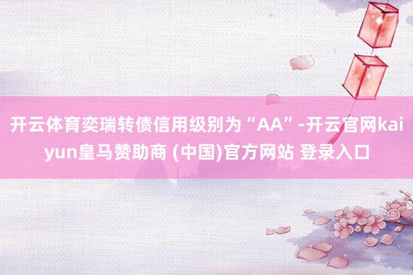 开云体育奕瑞转债信用级别为“AA”-开云官网kaiyun皇马赞助商 (中国)官方网站 登录入口