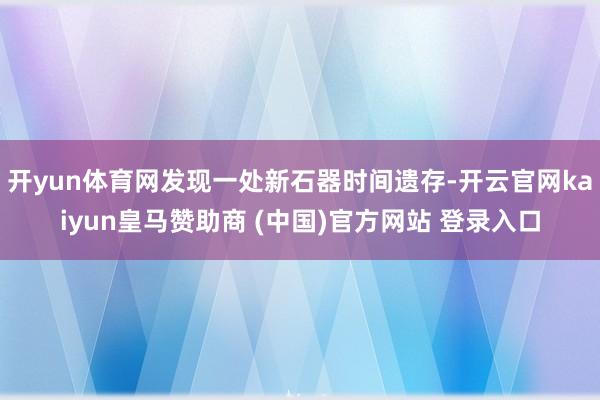 开yun体育网发现一处新石器时间遗存-开云官网kaiyun皇马赞助商 (中国)官方网站 登录入口