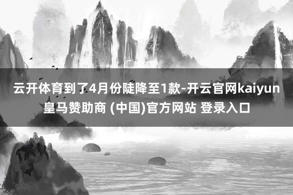 云开体育到了4月份陡降至1款-开云官网kaiyun皇马赞助商 (中国)官方网站 登录入口