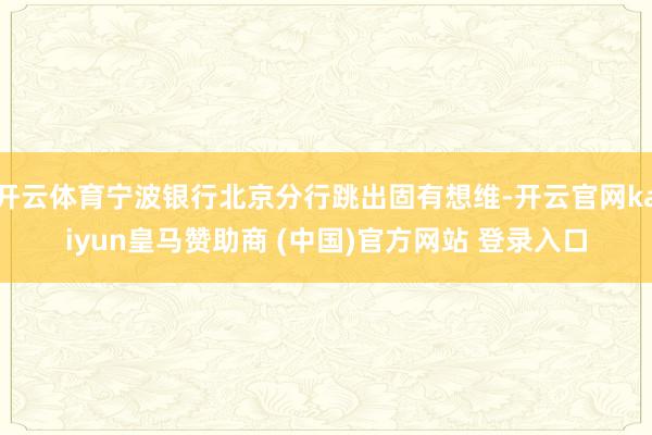 开云体育宁波银行北京分行跳出固有想维-开云官网kaiyun皇马赞助商 (中国)官方网站 登录入口