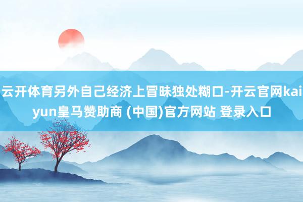 云开体育另外自己经济上冒昧独处糊口-开云官网kaiyun皇马赞助商 (中国)官方网站 登录入口