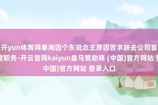 开yun体育网秦湘因个东说念主原因苦求辞去公司首席引申官职务-开云官网kaiyun皇马赞助商 (中国)官方网站 登录入口