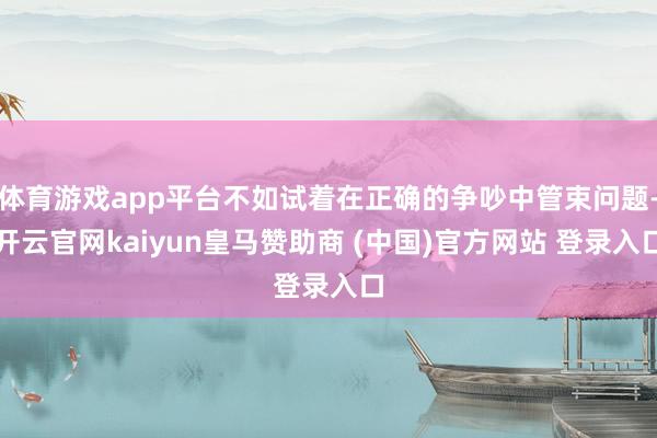 体育游戏app平台不如试着在正确的争吵中管束问题-开云官网kaiyun皇马赞助商 (中国)官方网站 登录入口