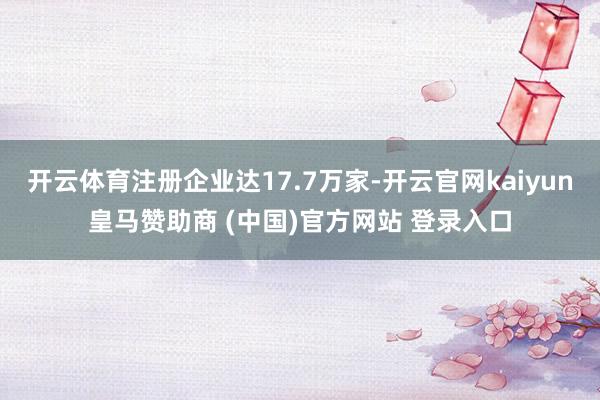 开云体育注册企业达17.7万家-开云官网kaiyun皇马赞助商 (中国)官方网站 登录入口