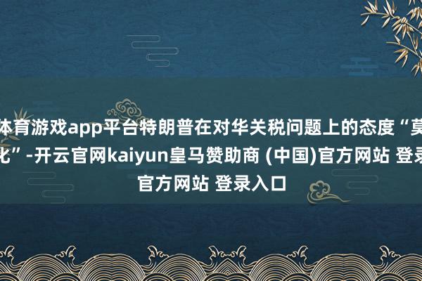 体育游戏app平台特朗普在对华关税问题上的态度“莫得软化”-开云官网kaiyun皇马赞助商 (中国)官方网站 登录入口