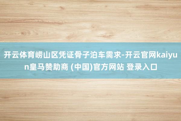 开云体育崂山区凭证骨子泊车需求-开云官网kaiyun皇马赞助商 (中国)官方网站 登录入口