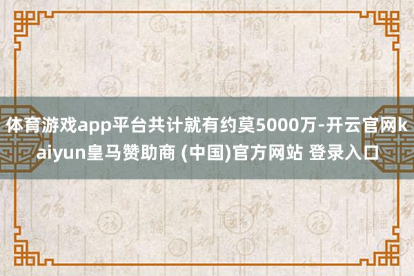体育游戏app平台共计就有约莫5000万-开云官网kaiyun皇马赞助商 (中国)官方网站 登录入口