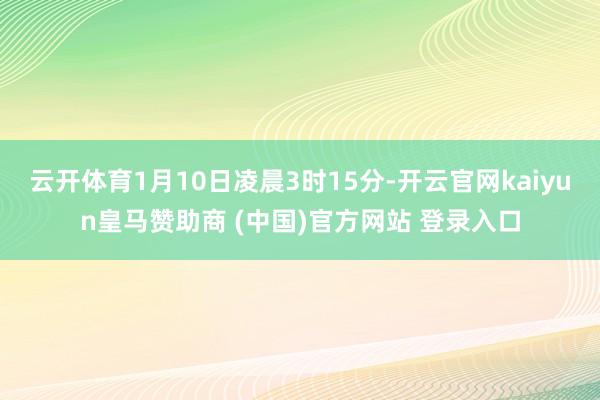 云开体育1月10日凌晨3时15分-开云官网kaiyun皇马赞助商 (中国)官方网站 登录入口
