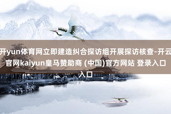 开yun体育网立即建造纠合探访组开展探访核查-开云官网kaiyun皇马赞助商 (中国)官方网站 登录入口