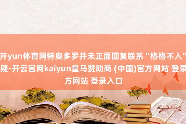 开yun体育网特奥多罗并未正面回复联系“格格不入”的质疑-开云官网kaiyun皇马赞助商 (中国)官方网站 登录入口