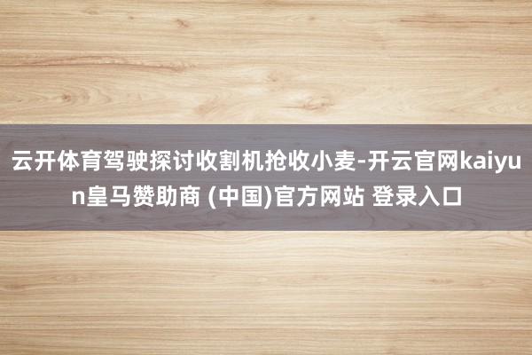 云开体育驾驶探讨收割机抢收小麦-开云官网kaiyun皇马赞助商 (中国)官方网站 登录入口