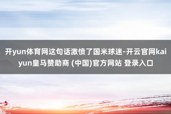开yun体育网这句话激愤了国米球迷-开云官网kaiyun皇马赞助商 (中国)官方网站 登录入口