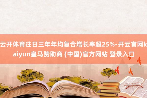 云开体育往日三年年均复合增长率超25%-开云官网kaiyun皇马赞助商 (中国)官方网站 登录入口