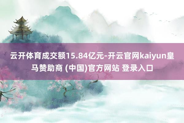 云开体育成交额15.84亿元-开云官网kaiyun皇马赞助商 (中国)官方网站 登录入口