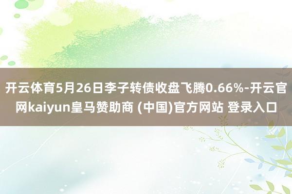 开云体育5月26日李子转债收盘飞腾0.66%-开云官网kaiyun皇马赞助商 (中国)官方网站 登录入口