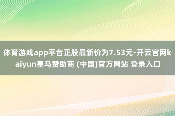 体育游戏app平台正股最新价为7.53元-开云官网kaiyun皇马赞助商 (中国)官方网站 登录入口