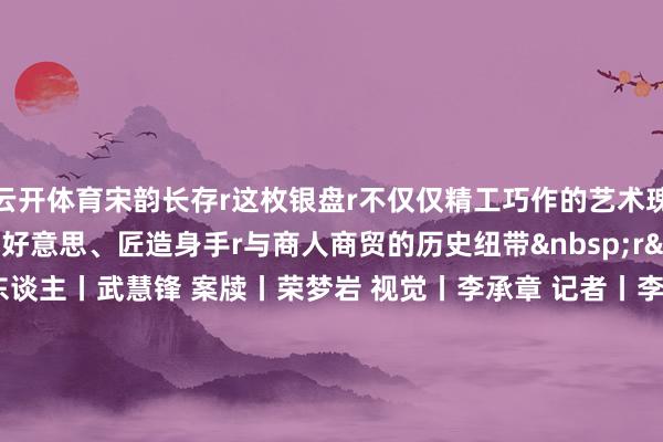 云开体育宋韵长存r这枚银盘r不仅仅精工巧作的艺术瑰宝r更是串联起宋代审好意思、匠造身手r与商人商贸的历史纽带&nbsp;r&nbsp; 监制丨唐怡 制片东谈主丨武慧锋 案牍丨荣梦岩 视觉丨李承章 记者丨李朕 本事丨李照瑞 审校丨朱冬梅 赵军慧 统筹丨刘莹 张悦彤 荒谬鸣谢丨南充市博物馆 总台四川总站 文物出书社 中国文物报社 指点单元丨国度文物局r&nbsp; （央视新闻客户端）-开云官网kaiyun皇马赞助商 (中国)官方网站 登录入口