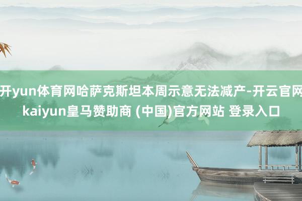 开yun体育网哈萨克斯坦本周示意无法减产-开云官网kaiyun皇马赞助商 (中国)官方网站 登录入口