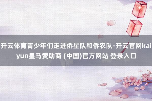 开云体育青少年们走进侨星队和侨农队-开云官网kaiyun皇马赞助商 (中国)官方网站 登录入口