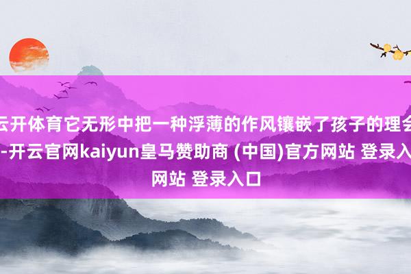 云开体育它无形中把一种浮薄的作风镶嵌了孩子的理会里-开云官网kaiyun皇马赞助商 (中国)官方网站 登录入口