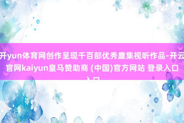 开yun体育网创作呈现千百部优秀麇集视听作品-开云官网kaiyun皇马赞助商 (中国)官方网站 登录入口