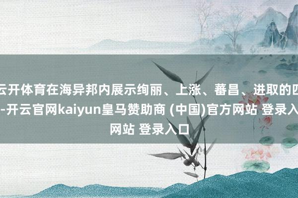 云开体育在海异邦内展示绚丽、上涨、蕃昌、进取的四川-开云官网kaiyun皇马赞助商 (中国)官方网站 登录入口