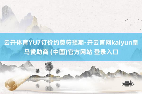 云开体育YU7订价约莫符预期-开云官网kaiyun皇马赞助商 (中国)官方网站 登录入口