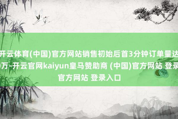 开云体育(中国)官方网站销售初始后首3分钟订单量达到20万-开云官网kaiyun皇马赞助商 (中国)官方网站 登录入口