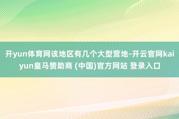 开yun体育网该地区有几个大型营地-开云官网kaiyun皇马赞助商 (中国)官方网站 登录入口