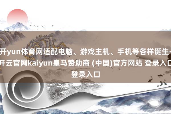 开yun体育网适配电脑、游戏主机、手机等各样诞生-开云官网kaiyun皇马赞助商 (中国)官方网站 登录入口