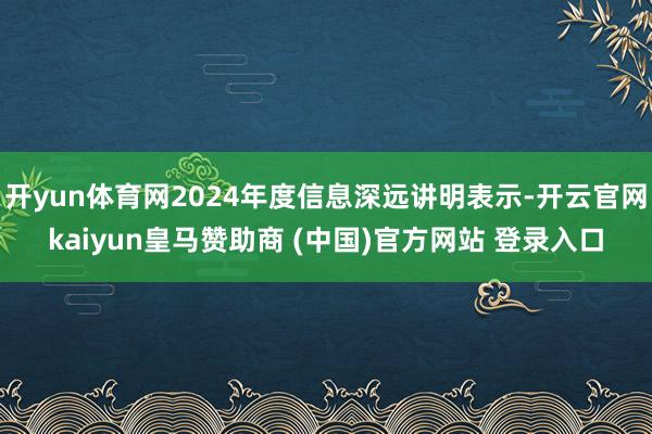 开yun体育网2024年度信息深远讲明表示-开云官网kaiyun皇马赞助商 (中国)官方网站 登录入口