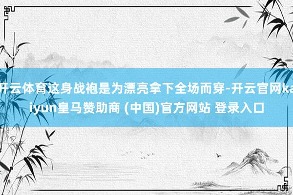 开云体育这身战袍是为漂亮拿下全场而穿-开云官网kaiyun皇马赞助商 (中国)官方网站 登录入口