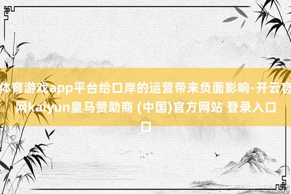 体育游戏app平台给口岸的运营带来负面影响-开云官网kaiyun皇马赞助商 (中国)官方网站 登录入口