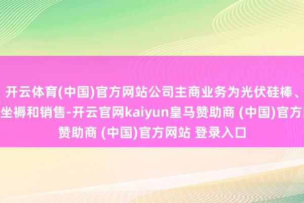 开云体育(中国)官方网站公司主商业务为光伏硅棒、硅片的研发、坐褥和销售-开云官网kaiyun皇马赞助商 (中国)官方网站 登录入口