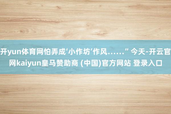 开yun体育网怕弄成‘小作坊’作风……”今天-开云官网kaiyun皇马赞助商 (中国)官方网站 登录入口