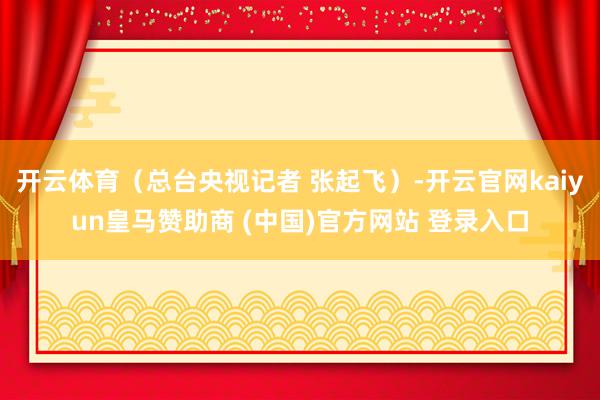 开云体育（总台央视记者 张起飞）-开云官网kaiyun皇马赞助商 (中国)官方网站 登录入口