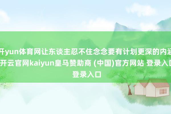 开yun体育网让东谈主忍不住念念要有计划更深的内涵-开云官网kaiyun皇马赞助商 (中国)官方网站 登录入口