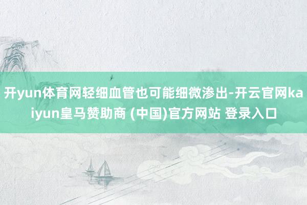 开yun体育网轻细血管也可能细微渗出-开云官网kaiyun皇马赞助商 (中国)官方网站 登录入口