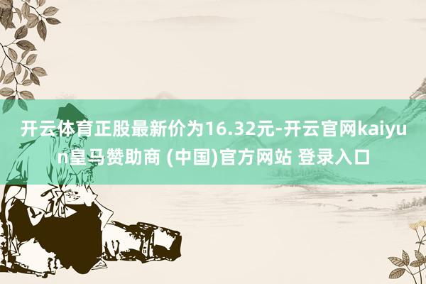 开云体育正股最新价为16.32元-开云官网kaiyun皇马赞助商 (中国)官方网站 登录入口