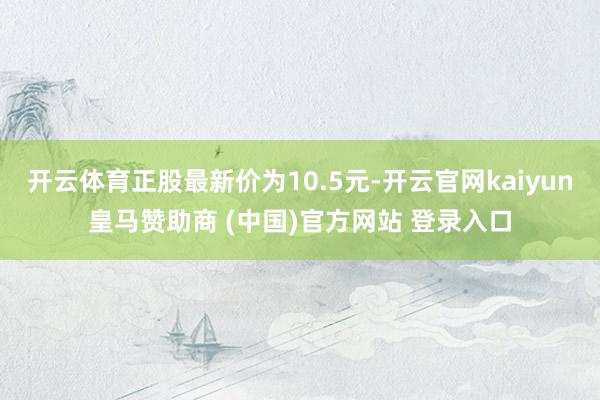 开云体育正股最新价为10.5元-开云官网kaiyun皇马赞助商 (中国)官方网站 登录入口