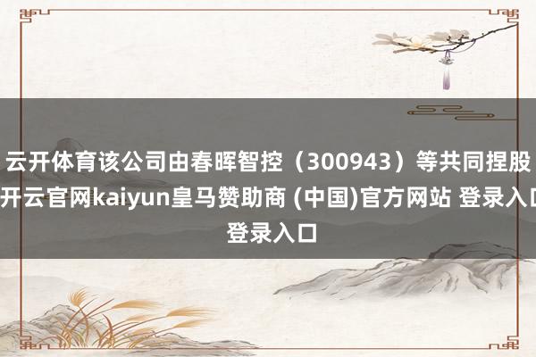 云开体育该公司由春晖智控（300943）等共同捏股-开云官网kaiyun皇马赞助商 (中国)官方网站 登录入口